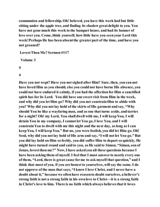 communion and fellowship. Oh! beloved, you have this week had but little
sitting under the apple tree, and finding its shadow greatdelight to you. You
have not gone much this week to the banquet house, and had its banner of
love over you. Come, think yourself, how little have you seenyour Lord this
week!Perhaps He has been absentthe greaterpart of the time, and have you
not groaned?
LovestThou Me? Sermon #117
Volume 3
4
4
Have you not wept? Have you not sighed after Him? Sure, then, you can not
have loved Him as you should, else you could not have borne His absence, you
could not have endured it calmly, if you had the affection for Him a sanctified
spirit has for its Lord. You did have one sweetvisit from Him in the week,
and why did you let Him go? Why did you not constrainHim to abide with
you? Why did you not lay hold of the skirts of His garment and say, “Why
should You be like a wayfaring man, and as one that turns aside, and tarries
for a night? Oh! my Lord, You shall dwell with me, I will keepYou, I will
detain You in my company, I cannot let You go, I love You, and I will
constrainYou to dwell with me this night and the next day, as long as I can
keepYou, I will keepYou.” But no, you were foolish, you did let Him go. Oh!
Soul, why did you not lay hold of His arm and say, “I will not let You go.” But
you did lay hold on Him so feebly, you did suffer Him to depart so quickly, He
might have turned round and said to you, as He said to Simon, “Simon, son of
Jonas, lovestthou me?” Now, I have askedyou all these questions because I
have been asking them of myself. I feel that I must answerto nearly every one
of them, “Lord, there is great cause forme to ask myself that question,” and I
think that most of you, if you are honest to yourselves, will say the same. I do
not approve of the man that says, “I know I love Christ, and I never have a
doubt about it,” because we oftenhave reasonto doubt ourselves, a believer’s
strong faith is not a strong faith in his ownlove to Christ—it is a strong faith
in Christ’s love to him. There is no faith which always believes that it loves
 