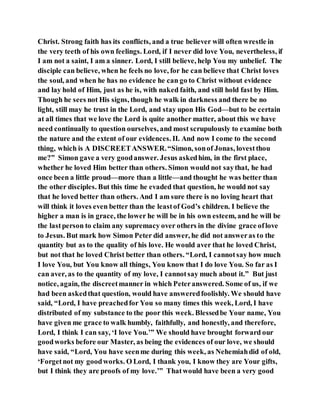 Christ. Strong faith has its conflicts, and a true believer will often wrestle in
the very teeth of his own feelings. Lord, if I never did love You, nevertheless, if
I am not a saint, I am a sinner. Lord, I still believe, help You my unbelief. The
disciple can believe, when he feels no love, for he can believe that Christ loves
the soul, and when he has no evidence he can go to Christ without evidence
and lay hold of Him, just as he is, with naked faith, and still hold fast by Him.
Though he sees not His signs, though he walk in darkness and there be no
light, still may he trust in the Lord, and stay upon His God—but to be certain
at all times that we love the Lord is quite another matter, about this we have
need continually to question ourselves, and most scrupulously to examine both
the nature and the extent of our evidences. II. And now I come to the second
thing, which is A DISCREETANSWER.“Simon, sonof Jonas, lovestthou
me?” Simon gave a very goodanswer. Jesus askedhim, in the first place,
whether he loved Him better than others. Simon would not saythat, he had
once been a little proud—more than a little—and thought he was better than
the other disciples. But this time he evaded that question, he would not say
that he loved better than others. And I am sure there is no loving heart that
will think it loves even better than the leastof God’s children. I believe the
higher a man is in grace, the lower he will be in his own esteem, and he will be
the lastperson to claim any supremacy over others in the divine grace oflove
to Jesus. But mark how Simon Peter did answer, he did not answeras to the
quantity but as to the quality of his love. He would aver that he loved Christ,
but not that he loved Christ better than others. “Lord, I cannotsay how much
I love You, but You know all things, You know that I do love You. So far as I
can aver, as to the quantity of my love, I cannotsay much about it.” But just
notice, again, the discreetmanner in which Peteranswered. Some of us, if we
had been askedthat question, would have answeredfoolishly. We should have
said, “Lord, I have preachedfor You so many times this week, Lord, I have
distributed of my substance to the poor this week. Blessedbe Your name, You
have given me grace to walk humbly, faithfully, and honestly, and therefore,
Lord, I think I can say, ‘I love You.’” We should have brought forward our
goodworks before our Master, as being the evidences of our love, we should
have said, “Lord, You have seenme during this week, as Nehemiahdid of old,
‘Forgetnot my goodworks. O Lord, I thank you, I know they are Your gifts,
but I think they are proofs of my love.’” Thatwould have been a very good
 