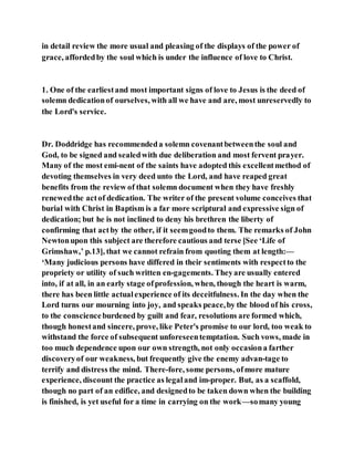 in detail review the more usual and pleasing of the displays of the power of
grace, affordedby the soul which is under the influence of love to Christ.
1. One of the earliestand most important signs of love to Jesus is the deed of
solemn dedicationof ourselves, with all we have and are, most unreservedly to
the Lord's service.
Dr. Doddridge has recommendeda solemn covenantbetweenthe soul and
God, to be signed and sealedwith due deliberation and most fervent prayer.
Many of the most emi-nent of the saints have adopted this excellentmethod of
devoting themselves in very deed unto the Lord, and have reaped great
benefits from the review of that solemn document when they have freshly
renewedthe actof dedication. The writer of the present volume conceives that
burial with Christ in Baptism is a far more scriptural and expressive sign of
dedication; but he is not inclined to deny his brethren the liberty of
confirming that actby the other, if it seemgoodto them. The remarks of John
Newtonupon this subject are therefore cautious and terse [See ‘Life of
Grimshaw,’ p.13], that we cannot refrain from quoting them at length:—
‘Many judicious persons have differed in their sentiments with respectto the
propriety or utility of such written en-gagements. Theyare usually entered
into, if at all, in an early stage ofprofession, when, though the heart is warm,
there has been little actualexperience of its deceitfulness. In the day when the
Lord turns our mourning into joy, and speaks peace,by the blood of his cross,
to the conscienceburdened by guilt and fear, resolutions are formed which,
though honestand sincere, prove, like Peter's promise to our lord, too weak to
withstand the force of subsequent unforeseentemptation. Such vows, made in
too much dependence upon our own strength, not only occasiona farther
discoveryof our weakness, but frequently give the enemy advan-tage to
terrify and distress the mind. There-fore, some persons, ofmore mature
experience, discount the practice as legaland im-proper. But, as a scaffold,
though no part of an edifice, and designedto be taken down when the building
is finished, is yet useful for a time in carrying on the work—somany young
 