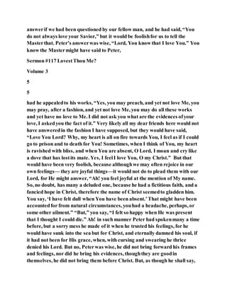 answerif we had been questioned by our fellow man, and he had said, “You
do not always love your Savior,” but it would be foolishfor us to tell the
Masterthat. Peter’s answerwas wise, “Lord, You know that I love You.” You
know the Mastermight have said to Peter,
Sermon #117 LovestThou Me?
Volume 3
5
5
had he appealedto his works, “Yes, you may preach, and yet not love Me, you
may pray, after a fashion, and yet not love Me, you may do all these works
and yet have no love to Me. I did not ask you what are the evidences ofyour
love, I askedyou the fact of it.” Very likely all my dear friends here would not
have answeredin the fashion I have supposed, but they would have said,
“Love You Lord? Why, my heart is all on fire towards You, I feel as if I could
go to prison and to death for You! Sometimes, when I think of You, my heart
is ravished with bliss, and when You are absent, O Lord, I moan and cry like
a dove that has lostits mate. Yes, I feelI love You, O my Christ.” But that
would have been very foolish, because althoughwe may often rejoice in our
own feelings— they are joyful things—it would not do to plead them with our
Lord, for He might answer, “Ah! you feel joyful at the mention of My name.
So, no doubt, has many a deluded one, because he had a fictitious faith, and a
fancied hope in Christ, therefore the name of Christ seemedto gladden him.
You say, ‘I have felt dull when You have been absent.’That might have been
accountedfor from natural circumstances, youhad a headache, perhaps, or
some other ailment.” “But,” you say, “I felt so happy when He was present
that I thought I could die.” Ah! in such manner Peter had spokenmany a time
before, but a sorry mess he made of it when he trusted his feelings, for he
would have sunk into the sea but for Christ, and eternally damned his soul, if
it had not been for His grace, when, with cursing and swearing he thrice
denied his Lord. But no, Peterwas wise, he did not bring forward his frames
and feelings, nor did he bring his evidences, thoughthey are goodin
themselves, he did not bring them before Christ. But, as though he shall say,
 