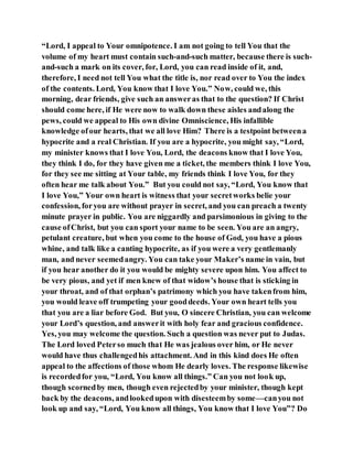 “Lord, I appeal to Your omnipotence. I am not going to tell You that the
volume of my heart must contain such-and-such matter, because there is such-
and-such a mark on its cover, for, Lord, you can read inside of it, and,
therefore, I need not tell You what the title is, nor read over to You the index
of the contents. Lord, You know that I love You.” Now, could we, this
morning, dear friends, give such an answeras that to the question? If Christ
should come here, if He were now to walk down these aisles andalong the
pews, could we appeal to His own divine Omniscience, His infallible
knowledge ofour hearts, that we all love Him? There is a testpoint betweena
hypocrite and a real Christian. If you are a hypocrite, you might say, “Lord,
my minister knows that I love You, Lord, the deacons know that I love You,
they think I do, for they have given me a ticket, the members think I love You,
for they see me sitting at Your table, my friends think I love You, for they
often hear me talk about You.” But you could not say, “Lord, You know that
I love You,” Your own heart is witness that your secretworks belie your
confession, foryou are without prayer in secret, and you can preach a twenty
minute prayer in public. You are niggardly and parsimonious in giving to the
cause ofChrist, but you can sport your name to be seen. You are an angry,
petulant creature, but when you come to the house of God, you have a pious
whine, and talk like a canting hypocrite, as if you were a very gentlemanly
man, and never seemedangry. You can take your Maker’s name in vain, but
if you hear another do it you would be mighty severe upon him. You affect to
be very pious, and yet if men knew of that widow’s house that is sticking in
your throat, and of that orphan’s patrimony which you have takenfrom him,
you would leave off trumpeting your gooddeeds. Your own heart tells you
that you are a liar before God. But you, O sincere Christian, you can welcome
your Lord’s question, and answerit with holy fear and gracious confidence.
Yes, you may welcome the question. Such a question was never put to Judas.
The Lord loved Peterso much that He was jealous over him, or He never
would have thus challengedhis attachment. And in this kind does He often
appeal to the affections of those whom He dearly loves. The response likewise
is recordedfor you, “Lord, You know all things.” Can you not look up,
though scornedby men, though even rejectedby your minister, though kept
back by the deacons, andlookedupon with disesteemby some—canyou not
look up and say, “Lord, You know all things, You know that I love You”? Do
 