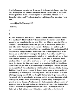 it not in brag and bravado, but if you can do it sincerely, be happy, bless God
that He has given you a sincere love to the Savior, and ask Him to increase it
from a spark to a flame, and from a grain to a mountain. “Simon, sonof
Jonas, lovestthou me? Yea, Lord, You know all things; You know that I love
You.”
LovestThou Me? Sermon #117
Volume 3
6
6
III. And now here is A DEMONSTRATIONREQUIRED—“Feedmy lambs:
feed my sheep.” Thatwas Peter’s demonstration. It is not necessarythat it
should be our wayof showing our love. There are different ways for different
disciples. There are some who are not qualified to feed lambs, for they are
only little lambs themselves. There are some that could not feedsheep, for
they cannot at present see afaroff, they are weak in the faith and not qualified
to teachat all. They have other means, however, of showing their love to the
Savior. Let us offer a few words upon this matter. “Lovestthou me?” Then
one of the best evidences you can give is to feed My lambs. Have I two or three
little children that love and fear My name? If you want to do a deed, which
shall show that you are a true lover, and not a proud pretender, go and feed
them. Are there a few little ones whom I have purchasedwith My blood in an
infant class? Do you want to do something which shall give evidence that you
are indeed Mine? Then sit not down with the elders, dispute not in the temple,
I did that Myself, but go you, and sit down with the young orphans, and teach
them the way to the kingdom. “Feedmy lambs.” Dearlybeloved, I have been
of late perplexing myself with one thought, that our church government is not
Scriptural. It is Scriptural as far as it goes, but it is not according to the whole
of Scripture, neither do we practice many excellentthings that ought to be
practicedin our churches. We have receivedinto our midst a large number of
young persons, in the ancient churches that was what was calledthe catechism
class—Ibelieve there ought to be such a class now. The Sabbath school, I
believe, is in the Scripture, and I think there ought to be on the Sabbath
 