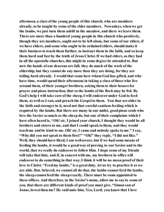 afternoon, a class ofthe young people of this church, who are members
already, to be taught by some of the elder members. Nowadays,whenwe get
the lambs, we just turn them adrift in the meadow, and there we leave them.
There are more than a hundred young people in this church who positively,
though they are members, ought not to be left alone, but some of our elders, if
we have elders, and some who ought to be ordained elders, should make it
their business to teach them further, to instruct them in the faith, and so keep
them hard and fast by the truth of Jesus Christ. If we had elders, as they had
in all the apostolic churches, this might in some degree be attended to. But
now the hands of our deacons are full, they do much of the work of the
eldership, but they cannotdo any more than they are doing, for they are
toiling hard already. I would that some here whom God has gifted, and who
have time, would spend their afternoons in taking a class ofthose who live
around them, of their younger brethren, asking them to their houses for
prayer and pious instruction, that so the lambs of the flock may be fed. By
God’s help I will take care of the sheep, I will endeavorunder God to feed
them, as well as I can, and preach the Gospelto them. You that are older in
the faith and strongerin it, need not that careful cautious feeding which is
required by the lambs. But there are many in our midst, goodpious souls who
love the Savior as much as the sheep do, but one of their complaints which I
have often heard is, “Oh! sir, I joined your church, I thought they would be all
brothers and sisters to me, and that I could speak to them, and they would
teachme and be kind to me. Oh! sir, I came and nobody spoke to me.” I say,
“Why did you not speak to them first?” “Oh!” they reply, “I did not like.”
Well, they should have liked, I am wellaware, but if we had some means of
feeding the lambs, it would be a goodway of proving to our Savior and to the
world, that we really do endeavorto follow Him. I hope some of my friends
will take that hint, and if, in concertwith me, my brethren in office will
endeavorto do something in that way, I think it will be no mean proof of their
love to Christ. “Feedmy lambs,” is a greatduty, let us try to practice it as we
are able. But, beloved, we cannotall do that, the lambs cannot feed the lambs,
the sheepcannotfeed the sheepexactly. There must be some appointed to
these offices. And therefore, in the Savior’s name, allow me to sayto some of
you, that there are different kinds of proof you must give. “Simon son of
Jonas, lovestthou me? He said unto him, Yea, Lord; you know that I love
 