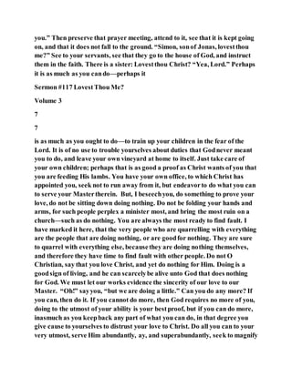 you.” Then preserve that prayer meeting, attend to it, see that it is kept going
on, and that it does not fall to the ground. “Simon, sonof Jonas, lovestthou
me?” See to your servants, see that they go to the house of God, and instruct
them in the faith. There is a sister: Lovestthou Christ? “Yea, Lord.” Perhaps
it is as much as you cando—perhaps it
Sermon #117 LovestThou Me?
Volume 3
7
7
is as much as you ought to do—to train up your children in the fear of the
Lord. It is of no use to trouble yourselves about duties that Godnever meant
you to do, and leave your own vineyard at home to itself. Just take care of
your own children; perhaps that is as good a proof as Christ wants of you that
you are feeding His lambs. You have your own office, to which Christ has
appointed you, seek not to run away from it, but endeavorto do what you can
to serve your Mastertherein. But, I beseechyou, do something to prove your
love, do not be sitting down doing nothing. Do not be folding your hands and
arms, for such people perplex a minister most, and bring the most ruin on a
church—such as do nothing. You are always the most ready to find fault. I
have marked it here, that the very people who are quarrelling with everything
are the people that are doing nothing, or are goodfor nothing. They are sure
to quarrel with everything else, becausethey are doing nothing themselves,
and therefore they have time to find fault with other people. Do not O
Christian, say that you love Christ, and yet do nothing for Him. Doing is a
goodsign of living, and he can scarcelybe alive unto God that does nothing
for God. We must let our works evidence the sincerity of our love to our
Master. “Oh!” sayyou, “but we are doing a little.” Can you do any more? If
you can, then do it. If you cannot do more, then God requires no more of you,
doing to the utmost of your ability is your bestproof, but if you can do more,
inasmuch as you keepback any part of what you can do, in that degree you
give cause to yourselves to distrust your love to Christ. Do all you can to your
very utmost, serve Him abundantly, ay, and superabundantly, seek to magnify
 