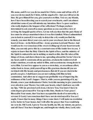 His name, and if ever you do too much for Christ, come and tell me of it, if
you ever do too much for Christ, tell the angels ofit—but you will never do
that. He gave Himself for you, give yourselves to Him. You see, my friends,
how I have been directing you to searchyour ownhearts, and I am almost
afraid that some of you will mistake my intention. Have I a poor soulhere
who really deplores the languor of her affections? Perhaps youhave
determined to ask yourself as many questions as you canwith a view of
reviving the languid sparks of love. Let me tell you then that the pure flame of
love must be always nourished where it was first kindled. When I admonished
you to look to yourself, it was only to detectthe evil, would you find the
remedy, you must direct your eyes, not to your own heart, but to the blessed
heart of Jesus—to the BelovedOne—to my gracious Lord and Master. And
would you be everconscious ofthe sweetswellingsup of your heart towards
Him, you can only prove this by a constantsense of His tender love to you. I
rejoice to know that the Holy Ghostis the Spirit of love, and the ministry of
the Spirit is endearedto me in nothing so much as this, that He takes ofthe
things of Jesus, andshows them to me, spreading abroad the Savior’s love in
my heart, until it constrains all my passions, awakensthe tenderestof all
tender emotions, reveals my union to Him, and occasionsmy strong desire to
serve Him. Let not love appear to you as a stern duty, or an arduous effort,
rather look to Jesus, yield yourself up to His gracious charms till you are
ravished with His beauty and preciousness.But ah! if you are slack in the
proofs you give, I shall know you are not walking with Him in holy
communion. And allow me to suggestone profitable wayof improving the
ordinance of the Lord’s Supper. That is, while you are partaking of it, my
friends, renew your dedicationto Christ. Seek this morning to give yourselves
over afreshto your Master. Saywith your hearts, what I shall now saywith
my lips, “Oh! my precious Lord Jesus, I do love You, You know I have in
some degree given myself to You up to this time, thanks to Your grace!
Blessedbe Your name, that You have acceptedthe deeds of so unworthy a
servant. O Lord, I am conscious thatI have not devoted myself to You as I
ought, I know that in many things I have come short. I will make no resolution
to live better to Your honor, but I will offer the prayer that You would help
me so to do. Oh! Lord, I give to You my health, my life, my talents, my power,
and all I have! You have bought me, and bought me wholly, then, Lord, take
 