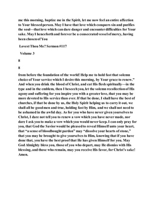 me this morning, baptize me in the Spirit, let me now feel an entire affection
to Your blessedperson. May I have that love which conquers sin and purifies
the soul—thatlove which can dare danger and encounterdifficulties for Your
sake. MayI henceforthand forever be a consecratedvesselofmercy, having
been chosenof You
LovestThou Me? Sermon #117
Volume 3
8
8
from before the foundation of the world! Help me to hold fast that solemn
choice of Your service which I desire this morning, by Your grace to renew.”
And when you drink the blood of Christ, and eat His flesh spiritually—in the
type and in the emblem, then I beseechyou, let the solemn recollectionof His
agonyand suffering for you inspire you with a greaterlove, that you may be
more devoted to His service than ever. If that be done, I shall have the best of
churches, if that be done by us, the Holy Spirit helping us to carry it out, we
shall all be goodmen and true, holding fast by Him, and we shall not need to
be ashamed in the awful day. As for you who have never given yourselves to
Christ, I dare not tell you to renew a vow which you have never made, nor
dare I ask you to make a vow which you would never keep. I can only pray for
you, that God the Saviorwould be pleasedto reveal Himself unto your heart,
that “a sense of bloodbought pardon” may “dissolve your hearts of stone,”
that you may be brought to give yourselves to Him, knowing that if you have
done that, you have the best proof that He has given Himself for you. May
God Almighty bless you, those of you who depart, may He dismiss with His
blessing, and those who remain, may you receive His favor, for Christ’s sake!
Amen.
 