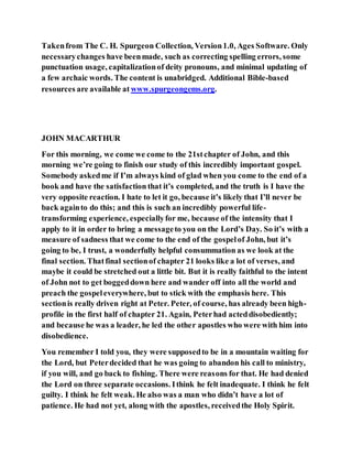 Takenfrom The C. H. Spurgeon Collection, Version1.0, Ages Software. Only
necessarychanges have beenmade, such as correcting spelling errors, some
punctuation usage, capitalizationof deity pronouns, and minimal updating of
a few archaic words. The content is unabridged. Additional Bible-based
resources are available at www.spurgeongems.org.
JOHN MACARTHUR
For this morning, we come we come to the 21stchapter of John, and this
morning we’re going to finish our study of this incredibly important gospel.
Somebody askedme if I’m always kind of glad when you come to the end of a
book and have the satisfaction that it’s completed, and the truth is I have the
very opposite reaction. I hate to let it go, because it’s likely that I’ll never be
back againto do this; and this is such an incredibly powerful life-
transforming experience, especiallyfor me, because of the intensity that I
apply to it in order to bring a messageto you on the Lord’s Day. So it’s with a
measure of sadness that we come to the end of the gospelof John, but it’s
going to be, I trust, a wonderfully helpful consummation as we look at the
final section. Thatfinal sectionof chapter 21 looks like a lot of verses, and
maybe it could be stretched out a little bit. But it is really faithful to the intent
of John not to get boggeddown here and wander off into all the world and
preach the gospeleverywhere, but to stick with the emphasis here. This
sectionis really driven right at Peter. Peter, of course, has already been high-
profile in the first half of chapter 21. Again, Peterhad acteddisobediently;
and because he was a leader, he led the other apostles who were with him into
disobedience.
You remember I told you, they were supposedto be in a mountain waiting for
the Lord, but Peterdecided that he was going to abandon his call to ministry,
if you will, and go back to fishing. There were reasons for that. He had denied
the Lord on three separate occasions. Ithink he felt inadequate. I think he felt
guilty. I think he felt weak. He also was a man who didn’t have a lot of
patience. He had not yet, along with the apostles, receivedthe Holy Spirit.
 
