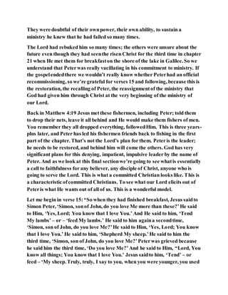 They were doubtful of their ownpower, their own ability, to sustain a
ministry he knew that he had failed so many times.
The Lord had rebuked him so many times; the others were unsure about the
future even though they had seenthe risen Christ for the third time in chapter
21 when He met them for breakfaston the shore of the lake in Galilee. So we
understand that Peterwas really vacillating in his commitment to ministry. If
the gospelendedthere we wouldn’t really know whether Peterhad an official
recommissioning, so we’re grateful for verses 15 and following, because this is
the restoration, the recalling of Peter, the reassignmentof the ministry that
God had given him through Christ at the very beginning of the ministry of
our Lord.
Back in Matthew 4:19 Jesus metthese fishermen, including Peter; told them
to drop their nets, leave it all behind and He would make them fishers of men.
You remember they all dropped everything, followedHim. This is three years-
plus later, and Peter has led his fishermen friends back to fishing in the first
part of the chapter. That’s not the Lord’s plan for them. Peteris the leader;
he needs to be restored, and behind him will come the others. God has very
significant plans for this denying, impatient, impulsive leader by the name of
Peter. And as we look at this final sectionwe’re going to see whatis essentially
a call to faithfulness for any believer, any disciple of Christ, anyone who is
going to serve the Lord. This is what a committed Christian looks like. This is
a characteristic ofcommitted Christians. To see what our Lord elicits out of
Peteris what He wants out of all of us. This is a wonderful model.
Let me begin in verse 15:“So when they had finished breakfast, Jesus saidto
Simon Peter, ‘Simon, sonof John, do you love Me more than these?’He said
to Him, ‘Yes, Lord; You know that I love You.’ And He said to him, ‘Tend
My lambs’ – or – ‘feed My lambs.’ He said to him againa secondtime,
‘Simon, son of John, do you love Me?’He said to Him, ‘Yes, Lord; You know
that I love You.’ He said to him, ‘Shepherd My sheep.’He said to him the
third time, ‘Simon, son of John, do you love Me?’Peterwas grieved because
he said him the third time, ‘Do you love Me?’And he said to Him, “Lord, You
know all things; You know that I love You.’ Jesus saidto him, ‘Tend’ – or
feed – ‘My sheep. Truly, truly, I say to you, when you were younger, you used
 