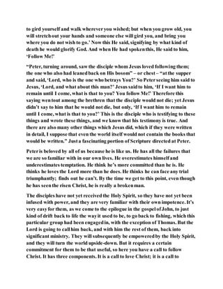 to gird yourself and walk whereveryou wished; but when you grow old, you
will stretchout your hands and someone else will gird you, and bring you
where you do not wish to go.’ Now this He said, signifying by what kind of
death he would glorify God. And when He had spokenthis, He said to him,
‘Follow Me!’
“Peter, turning around, saw the disciple whom Jesus loved following them;
the one who also had leanedback on His bosom” – or chest – “atthe supper
and said, ‘Lord, who is the one who betrays You?’ So Peterseeing him said to
Jesus, ‘Lord, and what about this man?’ Jesus saidto him, ‘If I want him to
remain until I come, what is that to you? You follow Me!’ Therefore this
saying wentout among the brethren that the disciple would not die; yet Jesus
didn’t say to him that he would not die, but only, ‘If I want him to remain
until I come, what is that to you?’ This is the disciple who is testifying to these
things and wrote these things, and we know that his testimony is true. And
there are also many other things which Jesus did, which if they were written
in detail, I suppose that even the world itself would not contain the books that
would be written.” Justa fascinating portion of Scripture directed at Peter.
Peteris beloved by all of us because he is like us. He has all the failures that
we are so familiar with in our own lives. He overestimates himselfand
underestimates temptation. He think he’s more committed than he is. He
thinks he loves the Lord more than he does. He thinks he can face any trial
triumphantly; finds out he can’t. By the time we get to this point, even though
he has seenthe risen Christ, he is really a brokenman.
The disciples have not yet receivedthe Holy Spirit, so they have not yet been
infused with power, and they are very familiar with their own impotence. It’s
very easyfor them, as we come to the epilogue in the gospelofJohn, to just
kind of drift back to life the wayit used to be, to go back to fishing, which this
particular group had been engagedin, with the exception of Thomas. But the
Lord is going to callhim back, and with him the rest of them, back into
significant ministry. They will subsequently be empoweredby the Holy Spirit,
and they will turn the world upside-down. But it requires a certain
commitment for them to be that useful, so here you have a call to follow
Christ. It has three components. It is a call to love Christ; it is a call to
 