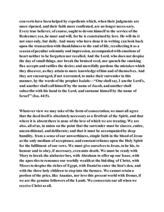 con-verts have been helped by expedients which, when their judgments are
more ripened, and their faith more confirmed, are no longerneces-sary.
Every true believer, of course, ought to devote himself to the service of the
Redeemer;yea, he must and will, for he is constrainedby love. He will do it
not once only, but daily. And many who have done it in writing can look back
upon the transactionwith thankfulness to the end of life, recollecting it as a
seasonofpeculiar solemnity and impression, accompaniedwith emotions of
heart neither to be forgotten nor recalled. And the Lord, who does not despise
the day of small things, nor break the bruised reed, nor quench the smoking
flax accepts andratifies the desire;and mercifully pardons the mistakes which
they discover, as they attain to more knowledge ofhim and of themselves. And
they are encouraged, if not warranted, to make their surrender in this
manner, by the words of the prophet Isaiah:—“One shall say, I am the Lord's,
and another shall callhimself by the name of Jacob, andanother shall
subscribe with his hand to the Lord, and surname himself by the name of
Israel”’(Isa. 44:5).
Whateverview we may take of the form of consecration, we must all agree
that the deed itself is absolutelynecessaryas a firstfruit of the Spirit, and that
where it is absentthere is none of the love of which we are treating. We are
also, all of us, in union on the point that the surrender must be sincere, entire,
uncon-ditional, and deliberate; and that it must be accompaniedby deep
humility, from a sense ofour unworthiness, simple faith in the blood of Jesus
as the only medium of acceptance, andconstantreliance upon the Holy Spirit
for the fulfilment of our vows. We must give ourselves to Jesus, to be his, to
honour and to obey, if necessary, evenunto death. We must be ready with
Mary to break the alabasterbox, with Abraham to offer up our Isaac, with
the apos-tles to renounce our worldly wealthat the bid-ding of Christ, with
Moses to despise the riches of Egypt, with Danielto enter the lion's den, and
with the three holy children to step into the furnace. We cannot retain a
portion of the price, like Ananias, nor love this present world with Demas, if
we are the genuine followers ofthe Lamb. We consecrateour all when we
receive Christ as all.
 