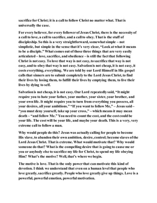 sacrifice for Christ; it is a call to follow Christ no matter what. That is
universally the case.
For every believer, for every followerof Jesus Christ, there is the necessityof
a call to love, a call to sacrifice, and a callto obey. That is the stuff of
discipleship. So this is a very straightforward, somewhatsimple – not
simplistic, but simple in the sense that it’s very clear, “Look atwhat it means
to be a disciple.” What comes out of those three things that are very easily
articulated – love, sacrifice, and obedience – is still the factthat following
Christ is not easy. To love that way is not easy, to sacrifice that way is not
easy, and to obey that way is not easy. Salvationis not cheap, it is not easy, it
costs everything, everything. We are told by our Lord Himself in His gospel
calls that sinners are to submit completely to the Lord Jesus Christ, to find
their lives by losing them, to fulfill their lives by emptying them, to live their
lives by dying to self.
Salvationis not cheap, it is not easy. Our Lord repeatedlysaid, “It might
require you to hate your father, your mother, your sister, your brother, and
your own life. It might require you to turn from everything you possess, all
your desires, all your ambitions.” “If you want to follow Me,” – Jesus said–
“you must deny yourself, take up your cross,” – which means it may mean
death – “and follow Me.” You need to count the cost, and the costcould be
your life. The costwill be your life, and maybe your death. This is a very, very
extreme call to follow a man.
Why would people do this? Jesus was actuallycalling for people to become
His slave, to abandon their own ambition, desire, control; become slaves ofthe
Lord Jesus Christ. That is extreme. What would motivate that? Why would
someone do that? What is the compelling desire that is going to cause me or
you or anybody else to sacrifice my life for Christ, to spend my life obeying
Him? What’s the motive? Well, that’s where we begin.
The motive is love. That is the only powerthat can motivate this kind of
devotion. I think we understand that even on a human level that people who
love greatly, sacrifice greatly. People who love greatlygive up things. Love is a
powerful, powerful emotion, powerful motivation.
 