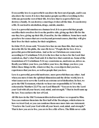 Even earthly love is so powerful it can draw the best out of people, and it can
also draw the worst. It is love that makes people sacrifice everything to live
with one personthe rest of their life. It is love that is so powerful it can
destroy a family. It can destroy a marriage;it does all the time. It can destroy
a life. It can lead to alcoholism, drugs, suicide, murder.
Love is a powerful emotion on a human level. It is so powerful that people
sacrifice their own lives for it on the positive side, giving up their life for the
one they love, giving up their life, if need be, for the children. Some have such
greatlove for causes that are even beyond personalcauses, thatthey will give
their lives for their nation, for their neighbors.
In John 15:13, Jesus said, “Greaterlove has no one than this, that one lay
down his life for his philn, the ones He loves.” People die for love. It is a
powerful, powerful motivation. And as far as Christians are concerned,
according to 2 Corinthians 5:14, it is the love that we have for the Lord that
controls us, that’s what Paul said. It is that love that controls us. Some of the
translations of 2 Corinthians 5:14 say: constrains us, motivates us, drives us.
Reallyyou follow your love, you follow your love, the things you love; you
follow those things in life, whateverthey be, even objects that you love,
experiences that you love, as well as people that you love.
Love is a powerful, powerful motivator, more powerful than any other. And
when you move it into the spiritual dimension and the divine world, love is
what causes us to serve the Lord in an extreme actof dedication. In fact, we
go to the Old Testament, whatdo we hear our responsibility is? It is this,
reiteratedin Matthew 22:37 by our Lord Himself: “You are to love the Lord
your God with all your heart, soul, mind, and strength.” That in itself sums up
the law. You canhave the law of God.
All His laws in the Old Testamentdirectedtoward how we respond to Him.
You can condense them into the first half of the Decalogue,whichrelates to
how we treat God, or you can condense them once more into one statement:
“You love the Lord your God with all your heart, soul, mind, and strength.”
That is how you are to live, you are to live a life of love. The Bible never calls
 