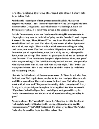 for a life of legalism, a life of law, a life of dread, a life of fear; it always calls
for us to love God.
And then the secondpart of that greatcommand like it is, “Love your
neighbor as yourself.” That fulfills the secondhalf of the Decalogue andall the
other laws that God gave that deal with human relationships. Love is the
driving powerin life. It is the driving power in the kingdom as well.
Back in Deuteronomy, when our Lord was reiterating His requirements for
His people as they were on the brink of going into the PromisedLand, chapter
6, verse 4, He says, “Hear, O Israel!The Lord is our God, the Lord is one!
You shall love the Lord your God with all your heart and with all your soul
and with all your might. These words, which I am commanding you today,
shall be on your heart. You shall teachthem diligently to your sons, talk of
them when you sit in your house, when you walk by the way, when you lie
down, when you rise up. Bind them as a sign on your hand and on the front of
your forehead. Write them on the doorposts of your house and on your gates.”
What are you writing? “The Lord is one and you shall love the Lord your God
with all your heart, with all your soul, with all your might.” That’s what you
teachyour children. That is the summation of all that should be said about
our relationship to God.
Listen to the 10th chapter of Deuteronomy, verse 12:“Now, Israel, whatdoes
the Lord your God require from you, but to fear the Lord your God, to walk
in all His ways and love Him, and to serve the Lord your God with all your
heart, with all your soul.” Do you see the totality of that commitment? Every
faculty, every aspectofyour being is to be loving God. And then as a result,
“If you love God with all your heart and all your soul, you will keepthe
Lord’s commandments and statutes which I am commanding you today for
good.”
Again, in chapter 11, “You shall” – verse 1 – “therefore love the Lord your
God, and always keepHis charge, His statutes, His ordinances, and His
commandments.” That’s Old Testament. It’s about loving God. That’s what
God calledthe world to do, to love Him, to love Him.
 