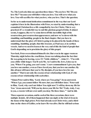 No. The Lord asks him one question three times: “Do you love Me? Do you
love Me?” becauseyou will follow what you love. You will serve what you
love. You will sacrifice for what you love, who you love. That’s the question.
So for us to understand dedication commitment in the way that our Lord
explains it here in the illustration with Peter, we start by understanding that a
committed Christian lives a life compelledby love for Christ. This is very
practical. It’s a wonderful way to end this glorious gospelofJohn. It almost
seems, I suppose, like we’ve come down off this incredible high of the
resurrection, post resurrectionappearances,and now we’re down with the
stumbling and bumbling people in the final chapter. But you have to
understand that the glory of Christ is going to be placed in the hands of these
stumbling, bumbling people; that this treasure, as Paul says, is in earthen
vessels. And so we need to learn at the very end of this the kind of people that
God is depending on to proclaim the glory of this gospel.
Now look, Peteroverestimatedhimself a lot. But even in the upper room on
Thursday night before the crucifixion, Jesus was talking about the fact that
He was going to be leaving, verse 33:“Little children,” – John 13 – “I’m with
you a little while longer. You’ll seek Me. As I said to the Jews, Ialso say to
you, ‘Where I’m going, you can’t come.’A new commandment I give you, that
you love one another, even as I have loved you, that you love one another. By
this all men will know that you’re My disciples, if you have love for one
another.” That is not only the essenceofour relationship with God, it’s the
essenceofour relationship with eachother.
“Simon Petersaid to Him, ‘Lord, where are You going?’Jesus answered,
‘Where I go, you cannot follow Me now; but you will follow later.’ Petersaid
to Him, ‘Lord, why canI not follow You right now? I will lay down my life for
You.’ Jesus answered, ‘Will you lay down your life for Me? Truly, truly, I say
to you, a roosterwill not crow until you deny Me three times.’” And he did.
Three separate occasions, andin eachof the three occasions, there were
multiple denials. All of them happened that one night at the trial of Jesus in
the house of the high priest. Peterhad alreadyseenChrist twice, and a third
time on the shore of Galilee, so he knew He was alive. But he still had serious
 