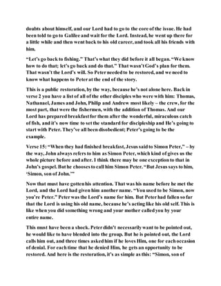 doubts about himself, and our Lord had to go to the core of the issue. He had
been told to go to Galilee and wait for the Lord. Instead, he went up there for
a little while and then went back to his old career, and took all his friends with
him.
“Let’s go back to fishing.” That’s what they did before it all began. “We know
how to do that; let’s go back and do that.” That wasn’tGod’s plan for them.
That wasn’t the Lord’s will. So Peterneededto be restored, and we need to
know what happens to Peterat the end of the story.
This is a public restoration, by the way, because he’s not alone here. Back in
verse 2 you have a list of all of the other disciples who were with him: Thomas,
Nathanael, James and John, Philip and Andrew most likely – the crew, for the
most part, that were the fishermen, with the addition of Thomas. And our
Lord has prepared breakfastfor them after the wonderful, miraculous catch
of fish, and it’s now time to setthe standard for discipleship and He’s going to
start with Peter. They’ve all been disobedient; Peter’s going to be the
example.
Verse 15: “When they had finished breakfast, Jesus saidto Simon Peter,” – by
the way, John always refers to him as Simon Peter, which kind of gives us the
whole picture before and after. I think there may be one exception to that in
John’s gospel. Buthe choosesto call him Simon Peter. “But Jesus says to him,
‘Simon, son of John.’”
Now that must have gottenhis attention. That was his name before he met the
Lord, and the Lord had given him another name. “You used to be Simon, now
you’re Peter.” Peterwas the Lord’s name for him. But Peterhad fallen so far
that the Lord is using his old name, because he’s acting like his old self. This is
like when you did something wrong and your mother calledyou by your
entire name.
This must have been a shock. Peterdidn’t necessarilywant to be pointed out,
he would like to have blended into the group. But he is pointed out, the Lord
calls him out, and three times askedhim if he loves Him, one for eachoccasion
of denial. For eachtime that he denied Him, he gets an opportunity to be
restored. And here is the restoration, it’s as simple as this: “Simon, son of
 