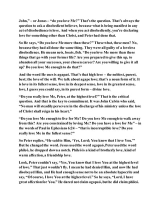 John,” – or Jonas – “do you love Me?” That’s the question. That’s always the
question to ask a disobedient believer, because whatis being manifest in any
act of disobedience is love. And when you actdisobediently, you’re declaring
love for something other than Christ, and Peterhad done that.
So He says, “Do you love Me more than these?” Thesewhat, these men? No,
because they had all done the same thing. They were all guilty of a loveless
disobedience. He means nets, boats, fish. “Do you love Me more than these
things that go with your former life? Are you prepared to give this up, to
abandon all your successes, your chosen career?Are you willing to give it all
up? Do you love Me enough to do that?”
And the word He uses is agapaó. That’s that high love – the noblest, purest,
best; the love of the will. We talk about agape love; that’s a noun form of it. It
is love in its fullest sense, love in its deepestsense, love in its greatestsense,
love, I guess you could say, in its purest form – divine love.
“Do you really love Me, Peter, at the highestlevel?” That is the critical
question. And that is the key to commitment. It was John Calvin who said,
“No man will steadilypersevere in the discharge ofhis ministry unless the love
of Christ shall reign in his heart.”
“Do you love Me enough to live for Me? Do you love Me enough to walk away
from this? Are you constrainedby loving Me? Do you have a love for Me” – in
the words of Paul in Ephesians 6:24 – “that is incorruptible love? Do you
really love Me in the fullest sense?”
So Peter replies, “He saidto Him, ‘Yes, Lord; You know that I love You.’”
But he changedthe word. Jesus usedthe word agapaó,Peterusedthe word
phileó, he dropped down a notch. Phileó is a kind of brotherly love, kind of
warm affection, a friendship love.
Look, Petercouldn’t say, “Yes, You know that I love You at the highestlevel
of love.” That just wouldn’t fly. I mean he had denied Him, and now He had
disobeyed Him, and He had enough sense not to be an absolute hypocrite and
say, “Of course, I love You at the highestlevel.” So he says, “Lord, I have
greataffectionfor You.” He dared not claim agapaó, but he did claim phileó.
 
