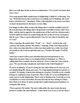 But even with that, he has to lean on omniscience:“Yes, Lord; You know that
I love You.”
Now some people think omniscience is frightening; I think it’s a blessing. You
say, “Well, that means the Lord knows everything you’re thinking, the Lord
knows all about you.” Absolutely. What a blessing that is, because evenwhen
we don’t demonstrate it, He knows we love Him.
I’m happy to allow Him to know the things that I wish He wouldn’t know if
He can also know the things that I desperatelywant Him to know, that I love
Him. And he had to appealto the omniscience of the Lord. In a broken and a
contrite spirit he refuses to acknowledgethe love at the level our Lord put it.
But he says, “I have a greataffectionfor You. It’s not what it should be, but
it’s real.”
This is amazing. He said to him, “Tend” – or – “feed” – boskó is the verb –
“pasture My lambs, pasture My lambs.” Amazing. With a less than perfect
love, with a less than ideal love, with a less than noble love, with a less than
elevatedlove, the Lord accepts him and says, “Pasture My lambs. FeedMy
lambs.”
And I just want to call to your attention that personalpronoun is very
important, because whoeverwe shepherd doesn’t belong to us. This is a
calling that Peter reminds all of us about in 1 Peter5 when he writes and he
says, “We are all under-shepherds and Christ is the Chief Shepherd.”
If you’re in ministry, if you’re caring for any other believers in any way, you
are shepherding His sheep, not yours. No congregationbelongs to a pastor or
an elder. No Sunday Schoolclass belongsto a teacher. No believers in a family
belong, in a spiritual sense, to parents. They’re His. It’s a stewardshipthat in
some ways is really frightening. That’s why in Matthew the Lord tells us to be
careful how we treat eachother, because notonly do they belong to Christ,
but Christ is in them. So many people don’t understand pastoralministry as
caring for His sheep.
“Peter, pasture My lambs. The most vulnerable, the most weak, the most
prone to wander, the most delicate – I turn them over to you. Care for them.”
 