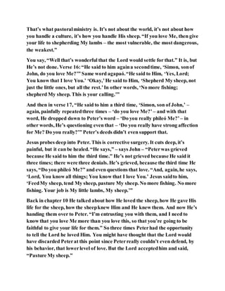 That’s what pastoralministry is. It’s not about the world, it’s not about how
you handle a culture, it’s how you handle His sheep. “If you love Me, then give
your life to shepherding My lambs – the most vulnerable, the most dangerous,
the weakest.”
You say, “Well that’s wonderful that the Lord would settle for that.” It is, but
He’s not done. Verse 16:“He said to him againa secondtime, ‘Simon, sonof
John, do you love Me?’” Same word agapaó.“He said to Him, ‘Yes, Lord;
You know that I love You.’ ‘Okay,’He said to Him, ‘Shepherd My sheep, not
just the little ones, but all the rest.’In other words, ‘No more fishing;
shepherd My sheep. This is your calling.’”
And then in verse 17, “He said to him a third time, ‘Simon, son of John,’ –
again, painfully repeatedthree times – ‘do you love Me?’ – and with that
word, He dropped down to Peter’s word – ‘Do you really phileó Me?’ – in
other words, He’s questioning even that – ‘Do you really have strong affection
for Me? Do you really?’” Peter’s deeds didn’t even support that.
Jesus probes deep into Peter. This is corrective surgery. It cuts deep, it’s
painful, but it can be healed. “He says,” – says John – “Peterwas grieved
because He said to him the third time.” He’s not grieved because He said it
three times; there were three denials. He’s grieved, because the third time He
says, “Do you phileó Me?” and even questions that love. “And, again, he says,
‘Lord, You know all things; You know that I love You.’ Jesus saidto him,
‘FeedMy sheep, tend My sheep, pasture My sheep. No more fishing. No more
fishing. Your job is My little lambs, My sheep.’”
Back in chapter 10 He talked about how He loved the sheep, how He gave His
life for the sheep, how the sheepknew Him and He knew them. And now He’s
handing them over to Peter. “I’m entrusting you with them, and I need to
know that you love Me more than you love this, so that you’re going to be
faithful to give your life for them.” So three times Peterhad the opportunity
to tell the Lord he loved Him. You might have thought that the Lord would
have discarded Peterat this point since Peterreally couldn’t even defend, by
his behavior, that lowerlevel of love. But the Lord acceptedhim and said,
“Pasture My sheep.”
 