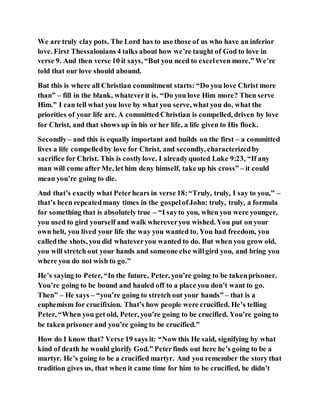 We are truly clay pots. The Lord has to use those of us who have an inferior
love. First Thessalonians 4 talks about how we’re taught of God to love in
verse 9. And then verse 10 it says, “But you need to exceleven more.” We’re
told that our love should abound.
But this is where all Christian commitment starts: “Do you love Christ more
than” – fill in the blank, whateverit is. “Do you love Him more? Then serve
Him.” I can tell what you love by what you serve, what you do, what the
priorities of your life are. A committed Christian is compelled, driven by love
for Christ, and that shows up in his or her life, a life given to His flock.
Secondly– and this is equally important and builds on the first – a committed
lives a life compelledby love for Christ, and secondly, characterizedby
sacrifice for Christ. This is costlylove. I alreadyquoted Luke 9:23, “If any
man will come after Me, let him deny himself, take up his cross” – it could
mean you’re going to die.
And that’s exactly what Peterhears in verse 18:“Truly, truly, I say to you,” –
that’s been repeatedmany times in the gospelofJohn: truly, truly, a formula
for something that is absolutely true – “I sayto you, when you were younger,
you used to gird yourself and walk whereveryou wished. You put on your
own belt, you lived your life the way you wanted to. You had freedom, you
calledthe shots, you did whateveryou wanted to do. But when you grow old,
you will stretch out your hands and someone else willgird you, and bring you
where you do not wish to go.”
He’s saying to Peter, “In the future, Peter, you’re going to be takenprisoner.
You’re going to be bound and hauled off to a place you don’t want to go.
Then” – He says – “you’re going to stretch out your hands” – that is a
euphemism for crucifixion. That’s how people were crucified. He’s telling
Peter, “When you get old, Peter, you’re going to be crucified. You’re going to
be taken prisoner and you’re going to be crucified.”
How do I know that? Verse 19 says it: “Now this He said, signifying by what
kind of death he would glorify God.” Peterfinds out here he’s going to be a
martyr. He’s going to be a crucified martyr. And you remember the story that
tradition gives us, that when it came time for him to be crucified, he didn’t
 