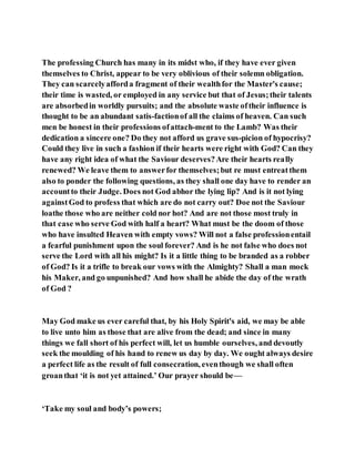 The professing Church has many in its midst who, if they have ever given
themselves to Christ, appear to be very oblivious of their solemn obligation.
They can scarcelyafforda fragment of their wealthfor the Master's cause;
their time is wasted, or employed in any service but that of Jesus;their talents
are absorbedin worldly pursuits; and the absolute waste oftheir influence is
thought to be an abundant satis-factionof all the claims of heaven. Can such
men be honest in their professions ofattach-ment to the Lamb? Was their
dedication a sincere one? Do they not afford us grave sus-picion of hypocrisy?
Could they live in such a fashion if their hearts were right with God? Can they
have any right idea of what the Saviour deserves?Are their hearts really
renewed? We leave them to answerfor themselves;but re must entreatthem
also to ponder the following questions, as they shall one day have to render an
accountto their Judge. Does not God abhor the lying lip? And is it not lying
againstGod to profess that which are do not carry out? Doe not the Saviour
loathe those who are neither cold nor hot? And are not those most truly in
that case who serve God with half a heart? What must be the doom of those
who have insulted Heaven with empty vows? Will not a false professionentail
a fearful punishment upon the soul forever? And is he not false who does not
serve the Lord with all his might? Is it a little thing to be branded as a robber
of God? Is it a trifle to break our vows with the Almighty? Shall a man mock
his Maker, and go unpunished? And how shall he abide the day of the wrath
of God ?
May God make us ever careful that, by his Holy Spirit's aid, we may be able
to live unto him as those that are alive from the dead; and since in many
things we fall short of his perfect will, let us humble ourselves, and devoutly
seek the moulding of his hand to renew us day by day. We ought always desire
a perfect life as the result of full consecration, eventhough we shall often
groanthat ‘it is not yet attained.’ Our prayer should be—
‘Take my soul and body’s powers;
 