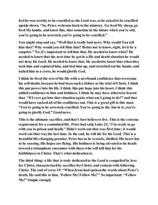 feel he was worthy to be crucified as the Lord was, so he askedto be crucified
upside-down. “So, Peter, welcome back to the ministry. Go feedMy sheep, go
feed My lambs, and know this, that sometime in the future when you’re old,
you’re going to be arrested, you’re going to be crucified.”
You might stop and say, “Well that is really bad news. Why would You tell
him that? Why would you tell Him that? Betternot to know, right, let it be a
surprise.” No, it’s important to tell him that. He needed to know what? He
needed to know that the next time he gotin a life and death situation he would
not deny his Lord. He needed to know that. He neededto know that when they
took him and captured him, and tied him up, and stretched out his hands, and
nailed him to a cross, he would glorify God.
I think he lived the rest of his life with a newfound confidence that overcame
his self-doubt, because he had been such a failure at the trial of Christ. I think
this put power into his life. I think this put hope into his heart. I think this
added confidence to him and boldness. I think he may have otherwise feared
that, “If I ever getinto that situation again, what am I going to do?” and that
would have suckedall of his confidence out. This is a great gift to this man:
“You’re going to be arrested, crucified. You’re going to die, but in it, you’re
going to glorify God.” Goodnews.
This is the ultimate sacrifice, andthat’s how believers live. This is the extreme
requirement for a committed life. Peterhad said, Luke 22, “I’m ready to go
with you to prison and death.” Didn’t work out that way first time; it would
work out that waythe last time. In the end, he will die for his Lord. This is a
beautiful life-changing promise. Peter has to be ecstatic, thrilled. His heart has
to be soaring. His hopes are flying. His boldness is being elevatedas he heads
toward a triumphant encounterwith those who will kill him for his
faithfulness to Christ. That’s what dedication is.
The third thing: a life that is truly dedicatedto the Lord is compelled by love
for Christ, characterizedby sacrifice forChrist, and content with following
Christ. The end of verse 19: “WhenJesus had spokenthe words about Peter’s
death, He said this to him, ‘Follow Me!Follow Me!’” So important: “Follow
Me!” Simple enough.
 
