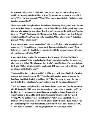 In a wonderful gesture, I think the Lord turned and startedwalking away,
and Peter’s going to follow Him, at leastfor two steps, because in verse 20 it
says, “Peterturning around.” What? This guy is incorrigible. “Whatare you
turning around for?”
Well, he saw the disciple whom Jesus lovedfollowing them, you know, the one
who leanedon Jesus atthe supper, that’s John. He sees John, you know, John,
the one who askedthe question, “Lord, who’s the one at the table who’s going
to betray You?” And verse 21, “Peterseeing Johnsaid to Jesus, ‘Lord, Lord,
what about him? So I’m going to be crucified. What about him?’” Peteris a
project. “What about him?”
I love the answer. “Jesus saysto him” – in verse 22, it’s really hyperbole and
sarcasm– ‘If I want him to remain until I come, what is that to you? You
follow Me! Look, if I decide he’s going to live till the secondcoming, it’s none
of your business. Follow Me!’”
I mean this is the kind of focus that our Lord wants:“Follow Me!Don’t
compare yourself with somebody else. Don’task what God has for somebody
else, you just follow Me whereverthat leads” – and for him, it’s going to lead
to death. “What about John; it’s irrelevant. If I want him to live till the second
coming, what is that to you?”
That would be interesting, wouldn’t it, if he were still here. Well, that’s what
some people thought, verse 23: “Therefore this saying went out among the
brethren that that disciple would not die.” That’s gossipfor you; they never
get it right. It’s ridiculous, “John’s going to live till the secondcoming.”
The Lord has to straightenthat out. Jesus didn’t say to him that he wouldn’t
die, He just said, “If I want him to remain to come, what is that to you?” He
had to correcta rumor, because if people actually believed Jesus saidhe
wasn’t going to die and he died, then Jesus didn’t know, and they gotit
wrong. We’ve gotto protect His integrity. “Peter, please,just follow Me.
Don’t worry about John. Don’t worry about anybody else.” Like Paul, we’re
not comparing ourselves with others, “Justfollow Me.” First Timothy 4:16,
“Take heedto yourself.” You’ve got plenty to work on right there.
 