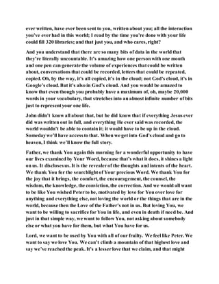 ever written, have ever been sent to you, written about you; all the interaction
you’ve everhad in this world; I read by the time you’re done with your life
could fill 320 libraries; and that just you, and who cares, right?
And you understand that there are so many bits of data in the world that
they’re literally uncountable. It’s amazing how one personwith one mouth
and one pen can generate the volume of experiences thatcould be written
about, conversations thatcould be recorded, letters that could be repeated,
copied. Oh, by the way, it’s all copied, it’s in the cloud; not God’s cloud, it’s in
Google’s cloud. But it’s also in God’s cloud. And you would be amazed to
know that even though you probably have a maximum of, oh, maybe 20,000
words in your vocabulary, that stretches into an almost infinite number of bits
just to representyour one life.
John didn’t know all about that, but he did know that if everything Jesus ever
did was written out in full, and everything He ever said was recorded, the
world wouldn’t be able to contain it; it would have to be up in the cloud.
Somedaywe’ll have accessto that. When we get into God’s cloud and go to
heaven, I think we’ll know the full story.
Father, we thank You againthis morning for a wonderful opportunity to have
our lives examined by Your Word, because that’s what it does, it shines a light
on us. It disclosesus. It is the revealerof the thoughts and intents of the heart.
We thank You for the searchlightof Your precious Word. We thank You for
the joy that it brings, the comfort, the encouragement, the counsel, the
wisdom, the knowledge, the conviction, the correction. And we would all want
to be like You wished Peterto be, motivated by love for You over love for
anything and everything else, not loving the world or the things that are in the
world, because then the Love of the Father’s not in us. But loving You, we
want to be willing to sacrifice forYou in life, and even in death if need be. And
just in that simple way, we want to follow You, not asking about somebody
else or what you have for them, but what You have for us.
Lord, we want to be used by You with all of our frailty. We feel like Peter. We
want to say we love You. We can’t climb a mountain of that highest love and
say we’ve reachedthe peak. It’s a lesserlove that we claim, and that might
 