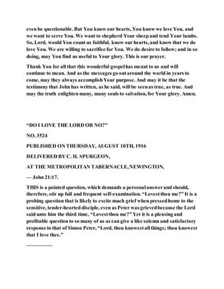 even be questionable. But You know our hearts, You know we love You, and
we want to serve You. We want to shepherd Your sheepand tend Your lambs.
So, Lord, would You count us faithful, know our hearts, and know that we do
love You. We are willing to sacrifice for You. We do desire to follow; and in so
doing, may You find us useful to Your glory. This is our prayer.
Thank You for all that this wonderful gospelhas meant to us and will
continue to mean. And as the messages go outaround the world in years to
come, may they always accomplishYour purpose. And may it be that the
testimony that John has written, as he said, will be seenas true, as true. And
may the truth enlighten many, many souls to salvation, for Your glory. Amen.
“DO I LOVE THE LORD OR NO?”
NO. 3524
PUBLISHED ON THURSDAY, AUGUST 10TH, 1916
DELIVERED BY C. H. SPURGEON,
AT THE METROPOLITAN TABERNACLE,NEWINGTON,
— John 21:17.
THIS is a pointed question, which demands a personalanswerand should,
therefore, stir up full and frequent self-examination. “Lovestthou me?” It is a
probing question that is likely to excite much grief when pressedhome to the
sensitive, tender-hearted disciple, even as Peter was grievedbecause the Lord
said unto him the third time, “Lovestthou me?” Yet it is a pleasing and
profitable question to so many of us as can give a like solemn and satisfactory
response to that of Simon Peter, “Lord, thou knowestallthings; thou knowest
that I love thee.”
—————
 