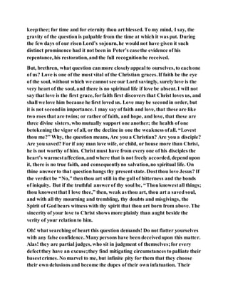 keepthee; for time and for eternity thou art blessed. To my mind, I say, the
gravity of the question is palpable from the time at which it was put. During
the few days of our risen Lord’s sojourn, he would not have given it such
distinct prominence had it not been in Peter’s casethe evidence of his
repentance, his restoration, and the full recognitionhe received.
But, brethren, what question canmore closelyappealto ourselves, to eachone
of us? Love is one of the most vital of the Christian graces.If faith be the eye
of the soul, without which we cannot see our Lord savingly, surely love is the
very heart of the soul, and there is no spiritual life if love be absent. I will not
say that love is the first grace, forfaith first discovers that Christ loves us, and
shall we love him because he first loved us. Love may be secondin order, but
it is not secondin importance. I may say of faith and love, that these are like
two roes that are twins; or rather of faith, and hope, and love, that these are
three divine sisters, who mutually support one another; the health of one
betokening the vigor of all, or the decline in one the weakness ofall. “Lovest
thou me?” Why, the question means, Are you a Christian? Are you a disciple?
Are you saved? For if any man love wife, or child, or house more than Christ,
he is not worthy of him. Christ must have from every one of his disciples the
heart’s warmestaffection, and where that is not freely accorded, dependupon
it, there is no true faith, and consequentlyno salvation, no spiritual life. On
thine answerto that question hangs thy present state. Dostthou love Jesus? If
the verdict be “No,” thenthou art still in the gall of bitterness and the bonds
of iniquity. But if the truthful answerof thy soul be, “Thouknowestall things;
thou knowestthat I love thee,” then, weak as thou art, thou art a saved soul,
and with all thy mourning and trembling, thy doubts and misgivings, the
Spirit of Godbears witness with thy spirit that thou art born from above. The
sincerity of your love to Christ shows more plainly than aught beside the
verity of your relationto him.
Oh! what searching of heart this question demands! Do not flatter yourselves
with any false confidence. Manypersons have been deceivedupon this matter.
Alas! they are partial judges, who sit in judgment of themselves;for every
defectthey have an excuse;they find mitigating circumstances to palliate their
basestcrimes. No marvel to me, but infinite pity for them that they choose
their own delusions and become the dupes of their own infatuation. Their
 
