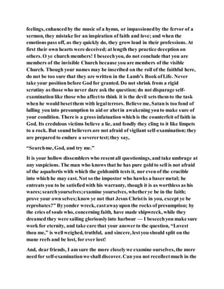 feelings, enhancedby the music of a hymn, or impassionedby the fervor of a
sermon, they mistake for an inspiration of faith and love; and when the
emotions pass off, as they quickly do, they grow loud in their professions. At
first their own hearts were deceived; at length they practice deception on
others. O ye church members! I beseechyou, do not conclude that you are
members of the invisible Church because you are members of the visible
Church. Though your names may be inscribed on the roll of the faithful here,
do not be too sure that they are written in the Lamb’s Book ofLife. Never
take your position before God for granted. Do not shrink from a rigid
scrutiny as those who never dare ask the question; do not disparage self-
examination like those who affectto think it is the devil sets them to the task
when he would besetthem with legalterrors. Believe me, Satan is too fond of
lulling you into presumption to aid or abetin awakening youto make sure of
your condition. There is a gross infatuation which is the counterfeit of faith in
God. Its credulous victims believe a lie, and fondly they cling to it like limpets
to a rock. But sound believers are not afraid of vigilant self-examination; they
are prepared to endure a severertest;they say,
“Searchme, God, and try me.”
It is your hollow dissemblers who resentall questionings, and take umbrage at
any suspicions. The man who knows that he has pure gold to sell is not afraid
of the aquafortis with which the goldsmith tests it, nor even of the crucible
into which he may cast. Not so the impostor who hawks a basermetal; he
entreats you to be satisfiedwith his warranty, though it is as worthless as his
wares;searchyourselves;examine yourselves, whetherye be in the faith;
prove your own selves;know ye not that Jesus Christis in you, except ye be
reprobates?” Byyonder wreck, castawayupon the rocks of presumption; by
the cries of souls who, concerning faith, have made shipwreck, while they
dreamed they were sailing gloriouslyinto harbour — I beseechyou make sure
work for eternity, and take care that your answerto the question, “Lovest
thou me,” is wellweighed, truthful, and sincere, lestyou should split on the
mane reefs and be lost, for ever lost!
And, dear friends, I am sure the more closelywe examine ourselves, the more
need for self-examinationwe shall discover. Can you not recollectmuch in the
 