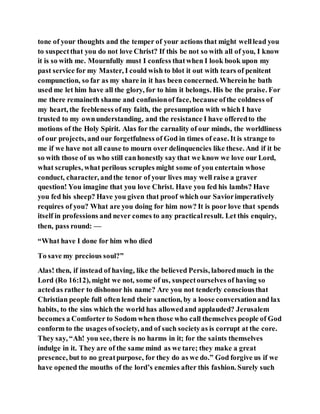 tone of your thoughts and the temper of your actions that might welllead you
to suspectthat you do not love Christ? If this be not so with all of you, I know
it is so with me. Mournfully must I confess thatwhen I look book upon my
past service for my Master, I could wish to blot it out with tears of penitent
compunction, so far as my share in it has been concerned. Whereinhe bath
used me let him have all the glory, for to him it belongs. His be the praise. For
me there remaineth shame and confusionof face, because ofthe coldness of
my heart, the feebleness ofmy faith, the presumption with which I have
trusted to my ownunderstanding, and the resistance I have offeredto the
motions of the Holy Spirit. Alas for the carnality of our minds, the worldliness
of our projects, and our forgetfulness of God in times of ease. It is strange to
me if we have not all cause to mourn over delinquencies like these. And if it be
so with those of us who still canhonestly say that we know we love our Lord,
what scruples, what perilous scruples might some of you entertain whose
conduct, character, andthe tenor of your lives may well raise a graver
question! You imagine that you love Christ. Have you fed his lambs? Have
you fed his sheep? Have you given that proof which our Saviorimperatively
requires of you? What are you doing for him now? It is poor love that spends
itself in professions and never comes to any practicalresult. Let this enquiry,
then, pass round: —
“What have I done for him who died
To save my precious soul?”
Alas! then, if instead of having, like the believed Persis, laboredmuch in the
Lord (Ro 16:12), might we not, some of us, suspectourselves of having so
actedas rather to dishonor his name? Are you not tenderly consciousthat
Christian people full often lend their sanction, by a loose conversationand lax
habits, to the sins which the world has allowedand applauded? Jerusalem
becomes a Comforter to Sodom when those who call themselves people of God
conform to the usages ofsociety, and of such societyas is corrupt at the core.
They say, “Ah! you see, there is no harms in it; for the saints themselves
indulge in it. They are of the same mind as we tare; they make a great
presence, but to no greatpurpose, for they do as we do.” God forgive us if we
have opened the mouths of the lord’s enemies after this fashion. Surely such
 