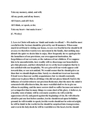 Take my memory, mind, and will;
All my goods, and all my hours;
All I know, and all I feel;
All I think, or speak, ordo;
Take my heart—but make it new.’
[C. Wesley]
2. Love to Christ will make us ‘timid and tender to offend.’—We shall be most
careful lestthe Saviour should be grieved by our ill manners. When some
much loved friend is visiting our house, we are everfearful lest he should be ill
at ease;we therefore watchevery movement in the family, that nothing may
disturb the quiet we desire him to enjoy. How frequently do we apologisefor
the homeliness of our provisions, our own apparent inattention, the
forgetfulness of our servants, or the rudeness of our children. If we suppose
him to be uncomfortable, how readily will we disarrange our household to
give him pleasure, and how disturbed are we at the leastsymptom that he is
not satisfiedwith our hospitality. We are grieved if our words appear cold
towards him, or our acts unkind. We would soonerthat he should grieve us
than that we should displease him. Surely we should not treat our heavenly
Friend worse than our earthly acquaintance;but we should constantly
endeavour to please Him in all things who did not please himself. Such is the
influence of realdevotion to our precious Redeemer, that the more the mind is
saturatedwith affection to him, the more watchful shall we be to give no
offense in anything, and the more sorrow shall we suffer because ournature is
yet so imperfect that in many things we come short of his glory. A believer, in
a healthy state of mind, will be extremely sensitive; he will avoid the
appearance ofevil, and guard againstthe beginnings of sin. He will often be
afraid to put one foot before another, lesthe should tread upon forbidden
ground; he will tremble to speak, lesthis words should not be ordered aright;
he will be timid in the world, lest he should be surprised into transgression;
and even in his holy deeds he will be watchful over his heart, lesthe should
 