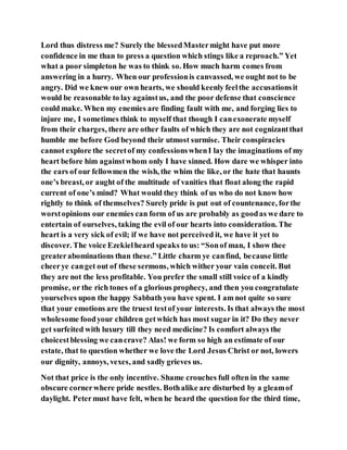 Lord thus distress me? Surely the blessedMastermight have put more
confidence in me than to press a question which stings like a reproach.” Yet
what a poor simpleton he was to think so. How much harm comes from
answering in a hurry. When our professionis canvassed, we ought not to be
angry. Did we knew our own hearts, we should keenly feelthe accusationsit
would be reasonable to lay againstus, and the poor defense that conscience
could make. When my enemies are finding fault with me, and forging lies to
injure me, I sometimes think to myself that though I canexonerate myself
from their charges, there are other faults of which they are not cognizantthat
humble me before God beyond their utmost surmise. Their conspiracies
cannot explore the secretof my confessionswhenI lay the imaginations of my
heart before him againstwhom only I have sinned. How dare we whisper into
the ears of our fellowmen the wish, the whim the like, or the hate that haunts
one’s breast, or aught of the multitude of vanities that float along the rapid
current of one’s mind? What would they think of us who do not know how
rightly to think of themselves? Surely pride is put out of countenance, forthe
worstopinions our enemies can form of us are probably as goodas we dare to
entertain of ourselves, taking the evil of our hearts into consideration. The
heart is a very sick of evil; if we have not perceived it, we have it yet to
discover. The voice Ezekielheard speaks to us: “Sonof man, I show thee
greaterabominations than these.” Little charm ye canfind, because little
cheerye canget out of these sermons, which wither your vain conceit. But
they are not the less profitable. You prefer the small still voice of a kindly
promise, or the rich tones of a glorious prophecy, and then you congratulate
yourselves upon the happy Sabbath you have spent. I am not quite so sure
that your emotions are the truest testof your interests. Is that always the most
wholesome foodyour children getwhich has most sugar in it? Do they never
get surfeited with luxury till they need medicine? Is comfort always the
choicestblessing we cancrave? Alas! we form so high an estimate of our
estate, that to question whether we love the Lord Jesus Christ or not, lowers
our dignity, annoys, vexes, and sadly grieves us.
Not that price is the only incentive. Shame crouches full often in the same
obscure cornerwhere pride nestles. Bothalike are disturbed by a gleamof
daylight. Petermust have felt, when he heard the question for the third time,
 