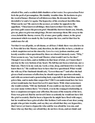 afraid of fire, and a scaldedchild shudders at hot water. So a precocious Peter
feels the peril of presumption. His timidity troubles him. He hesitates to give
his word of honor. Distrust of self distresses him. He dreams his former
downfall o’er and o’er again. The hypocrisy of his ownheart horrifies him.
What can he say? He answers the accuser, orrather he appeals to the
appellant, “Thou knowestallthings; thou knowestthat I love thee.” His
previous guilt causes his present grief. Should like horrors haunt you, friends,
give no, place to grievous misgivings. Do not encourage them. Hie awayto the
cross;behold the thorny crown. Fly at once, poor guilty sinner, to the great
atonement which was made by the Lord upon the tree, and let that fear be
ended once for all.
Not that it was all pride, or all shame, or all fear; I think there was also love in
it. Peterdid love his Master, and, therefore, he did not like to have, a doubt or
a dark suspicioncaston his sincerity. Love is a very jealous emotion, and
keenly sensitive when questioned by those on whom it intensely coats. “Why,”
Peterseems to say, “my Lord and Master, whatwould I not Lo for thee?
Though I was so false, and so faithless in that hour of trial, yet I know that I
am true in the very bottom of my heart. My fall has not been a total one, nor a
final one. There is in my soul, my Lord, a true, deep, and honestlove to thee; I
know there is.” He could not bear to have that love questioned. What would
the wife say if her husband should ask, “Lovestthou me?” and after she had
given a fond assurance ofaffection, he should repeatthe question solemnly,
and with an earnestand a penetrating look, especiallyif she had done much to
grieve him, and to make him suspecther? Oh! I can understand how her love
at last would make her heart feel as if it must burst. With what earnestness
she would exclaim, “Oh! my husband. If you could see my heart, you would
see your name written there.” It is hard, even in the conjugal relationship, to
have a suspicioncastupon your affection. Because ofthe tenacity of his love,
Peterwas grieved. Had he not loved Christ so ardently he would not have felt
the grief so acutely. Had he been a hypocrite he might have fired with anger,
but he would not have grieved after this fashion. I tell some of our dear young
people who get into trouble, and say they are afraid that they are hypocrites,
that I never yet knew a hypocrite who said he was afraid he was one, and
those who say that they are afraid they do not love Jesus, and are timid and
 
