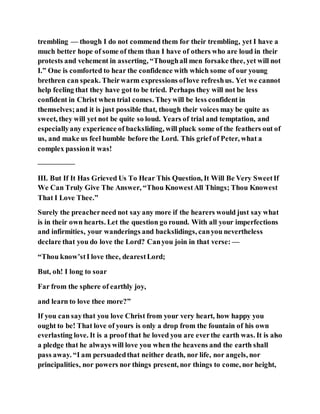 trembling — though I do not commend them for their trembling, yet I have a
much better hope of some of them than I have of others who are loud in their
protests and vehement in asserting, “Thoughall men forsake thee, yet will not
I.” One is comforted to hear the confidence with which some of our young
brethren can speak. Theirwarm expressions oflove refreshus. Yet we cannot
help feeling that they have got to be tried. Perhaps they will not be less
confident in Christ when trial comes. Theywill be less confident in
themselves;and it is just possible that, though their voices may be quite as
sweet, they will yet not be quite so loud. Years of trial and temptation, and
especiallyany experience of backsliding, will pluck some of the feathers out of
us, and make us feel humble before the Lord. This grief of Peter, what a
complex passionit was!
—————
III. But If It Has Grieved Us To Hear This Question, It Will Be Very SweetIf
We Can Truly Give The Answer, “Thou KnowestAll Things; Thou Knowest
That I Love Thee.”
Surely the preacherneed not say any more if the hearers would just say what
is in their own hearts. Let the question go round. With all your imperfections
and infirmities, your wanderings and backslidings, canyou nevertheless
declare that you do love the Lord? Canyou join in that verse: —
“Thou know’stI love thee, dearestLord;
But, oh! I long to soar
Far from the sphere of earthly joy,
and learn to love thee more?”
If you can saythat you love Christ from your very heart, how happy you
ought to be! That love of yours is only a drop from the fountain of his own
everlasting love. It is a proof that he loved you are everthe earth was. It is also
a pledge that he always will love you when the heavens and the earth shall
pass away. “I am persuadedthat neither death, nor life, nor angels, nor
principalities, nor powers nor things present, nor things to come, nor height,
 