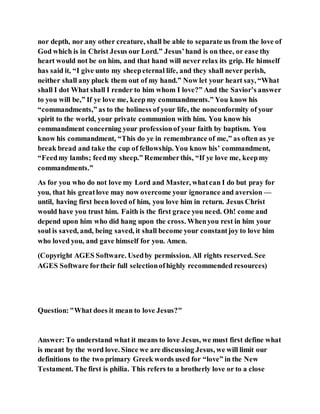 nor depth, nor any other creature, shall be able to separate us from the love of
God which is in Christ Jesus our Lord.” Jesus’hand is on thee, or ease thy
heart would not be on him, and that hand will never relax its grip. He himself
has said it, “I give unto my sheepeternal life, and they shall never perish,
neither shall any pluck them out of my hand.” Now let your heart say, “What
shall I dot What shall I render to him whom I love?” And the Savior’s answer
to you will be,” If ye love me, keep my commandments.” You know his
“commandments,” as to the holiness of your life, the nonconformity of your
spirit to the world, your private communion with him. You know his
commandment concerning your professionof your faith by baptism. You
know his commandment, “This do ye in remembrance of me,” as often as ye
break bread and take the cup of fellowship. You know his’ commandment,
“Feedmy lambs; feedmy sheep.” Rememberthis, “If ye love me, keepmy
commandments.”
As for you who do not love my Lord and Master, whatcan I do but pray for
you, that his greatlove may now overcome your ignorance and aversion —
until, having first been loved of him, you love him in return. Jesus Christ
would have you trust him. Faith is the first grace you need. Oh! come and
depend upon him who did hang upon the cross. Whenyou rest in him your
soul is saved, and, being saved, it shall become your constantjoy to love him
who loved you, and gave himself for you. Amen.
(Copyright AGES Software. Usedby permission. All rights reserved. See
AGES Software fortheir full selectionofhighly recommended resources)
Question:"What does it mean to love Jesus?"
Answer: To understand what it means to love Jesus, we must first define what
is meant by the word love. Since we are discussing Jesus, we will limit our
definitions to the two primary Greek words used for “love” in the New
Testament. The first is philia. This refers to a brotherly love or to a close
 
