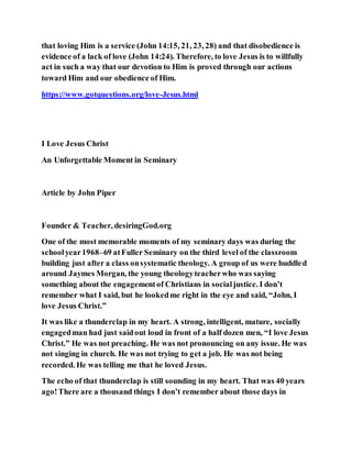 that loving Him is a service (John 14:15, 21, 23, 28) and that disobedience is
evidence of a lack of love (John 14:24). Therefore, to love Jesus is to willfully
act in such a way that our devotion to Him is proved through our actions
toward Him and our obedience of Him.
https://www.gotquestions.org/love-Jesus.html
I Love Jesus Christ
An Unforgettable Moment in Seminary
Article by John Piper
Founder & Teacher, desiringGod.org
One of the most memorable moments of my seminary days was during the
schoolyear1968–69 atFuller Seminary on the third level of the classroom
building just after a class onsystematic theology. A group of us were huddled
around Jaymes Morgan, the young theologyteacherwho was saying
something about the engagementof Christians in socialjustice. I don’t
remember what I said, but he lookedme right in the eye and said, “John, I
love Jesus Christ.”
It was like a thunderclap in my heart. A strong, intelligent, mature, socially
engagedman had just saidout loud in front of a half dozen men, “I love Jesus
Christ.” He was not preaching. He was not pronouncing on any issue. He was
not singing in church. He was not trying to get a job. He was not being
recorded. He was telling me that he loved Jesus.
The echo of that thunderclap is still sounding in my heart. That was 40 years
ago!There are a thousand things I don’t remember about those days in
 