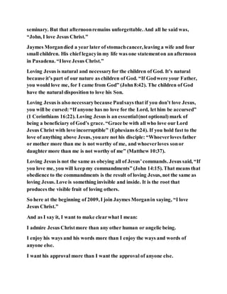 seminary. But that afternoonremains unforgettable. And all he said was,
“John, I love Jesus Christ.”
Jaymes Morgandied a year later of stomachcancer, leaving a wife and four
small children. His chief legacyin my life was one statementon an afternoon
in Pasadena. “Ilove Jesus Christ.”
Loving Jesus is natural and necessaryfor the children of God. It’s natural
because it’s part of our nature as children of God. “If Godwere your Father,
you would love me, for I came from God” (John 8:42). The children of God
have the natural disposition to love his Son.
Loving Jesus is also necessarybecause Paulsays that if you don’t love Jesus,
you will be cursed: “If anyone has no love for the Lord, let him be accursed”
(1 Corinthians 16:22). Loving Jesus is an essential(not optional) mark of
being a beneficiary of God’s grace. “Grace be with all who love our Lord
Jesus Christ with love incorruptible” (Ephesians 6:24). If you hold fast to the
love of anything above Jesus, youare not his disciple: “Whoeverloves father
or mother more than me is not worthy of me, and whoeverloves sonor
daughter more than me is not worthy of me” (Matthew 10:37).
Loving Jesus is not the same as obeying all of Jesus’commands. Jesus said, “If
you love me, you will keepmy commandments” (John 14:15). That means that
obedience to the commandments is the result of loving Jesus, not the same as
loving Jesus. Love is something invisible and inside. It is the root that
produces the visible fruit of loving others.
So here at the beginning of 2009, I join Jaymes Morganin saying, “I love
Jesus Christ.”
And as I say it, I want to make clearwhat I mean:
I admire Jesus Christmore than any other human or angelic being.
I enjoy his ways and his words more than I enjoy the ways and words of
anyone else.
I want his approval more than I want the approval of anyone else.
 