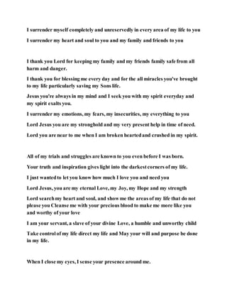 I surrender myself completely and unreservedly in every area of my life to you
I surrender my heart and soul to you and my family and friends to you
I thank you Lord for keeping my family and my friends family safe from all
harm and danger.
I thank you for blessing me every day and for the all miracles you've brought
to my life particularly saving my Sons life.
Jesus you're always in my mind and I seek you with my spirit everyday and
my spirit exalts you.
I surrender my emotions, my fears, my insecurities, my everything to you
Lord Jesus you are my stronghold and my very present help in time of need.
Lord you are near to me when I am broken heartedand crushed in my spirit.
All of my trials and struggles are known to you even before I was born.
Your truth and inspiration gives light into the darkestcorners of my life.
I just wantedto let you know how much I love you and need you
Lord Jesus, you are my eternal Love, my Joy, my Hope and my strength
Lord searchmy heart and soul, and show me the areas of my life that do not
please you Cleanse me with your precious blood to make me more like you
and worthy of your love
I am your servant, a slave of your divine Love, a humble and unworthy child
Take controlof my life direct my life and May your will and purpose be done
in my life.
When I close my eyes, I sense your presence around me.
 