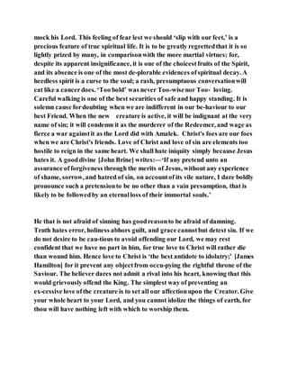 mock his Lord. This feeling of fear lest we should ‘slip with our feet,’ is a
precious feature of true spiritual life. It is to be greatly regrettedthat it is so
lightly prized by many, in comparisonwith the more martial virtues; for,
despite its apparent insignificance, it is one of the choicestfruits of the Spirit,
and its absence is one of the most de-plorable evidences ofspiritual decay. A
heedless spirit is a curse to the soul; a rash, presumptuous conversationwill
eat like a cancerdoes. ‘Too bold’ was never Too-wisenor Too‑ loving.
Careful walking is one of the best securities of safe and happy standing. It is
solemn cause fordoubting when we are indifferent in our be-haviour to our
best Friend. When the new creature is active, it will be indignant at the very
name of sin; it will condemn it as the murderer of the Redeemer, and wage as
fierce a war againstit as the Lord did with Amalek. Christ's foes are our foes
when we are Christ's friends. Love of Christ and love of sin are elements too
hostile to reign in the same heart. We shall hate iniquity simply because Jesus
hates it. A gooddivine [John Brine] writes:—‘If any pretend unto an
assurance offorgiveness through the merits of Jesus, without any experience
of shame, sorrow, and hatred of sin, on accountof its vile nature, I dare boldly
pronounce such a pretensionto be no other than a vain presumption, that is
likely to be followedby an eternalloss of their immortal souls.’
He that is not afraid of sinning has goodreasonto be afraid of damning.
Truth hates error, holiness abhors guilt, and grace cannotbut detest sin. If we
do not desire to be cau-tious to avoid offending our Lord, we may rest
confident that we have no part in him, for true love to Christ will rather die
than wound him. Hence love to Christ is ‘the best antidote to idolatry;’ [James
Hamilton] for it prevent any objectfrom occu-pying the rightful throne of the
Saviour. The believer dares not admit a rival into his heart, knowing that this
would grievously offend the King. The simplest way of preventing an
ex-cessive love ofthe creature is to set all our affectionupon the Creator. Give
your whole heart to your Lord, and you cannot idolize the things of earth, for
thou will have nothing left with which to worship them.
 