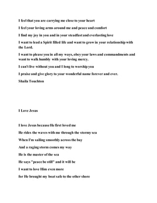 I feel that you are carrying me close to your heart
I feel your loving arms around me and peace and comfort
I find my joy in you and in your steadfastand everlasting love
I want to lead a Spirit filled life and want to grow in your relationship with
the Lord.
I want to please you in all my ways, obeyyour laws and commandments and
want to walk humbly with your loving mercy.
I can't live without you and I long to worship you
I praise and give glory to your wonderful name forever and ever.
Shaila Touchton
I Love Jesus
I love Jesus becauseHe first loved me
He rides the waves with me through the stormy sea
When I'm sailing smoothly across the bay
And a raging storm comes my way
He is the master of the sea
He says "peace be still" and it will be
I want to love Him even more
for He brought my boat safe to the other shore
 