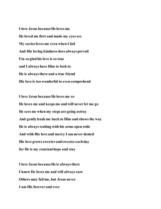 I love Jesus becauseHe loves me
He loved me first and made my eyes see
My saviorloves me even when I fail
And His loving kindness does always prevail
I'm so glad his love is so true
and I always have Him to look to
He is always there and a true friend
His love is too wonderful to even comprehend
I love Jesus becauseHe loves me so
He loves me and keeps me and will never let me go
He sees me when my steps are going astray
And gently leads me back to Him and shows the way
He is always waiting with his arms open wide
And with His love and mercy I am never denied
His love grows sweeterandsweetereachday
for He is my constanthope and stay
I love Jesus becauseHe is always there
I know He loves me and will always care
Others may fail me, but Jesus never
I am His forever and ever
 