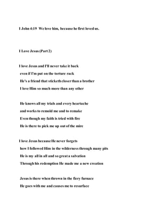 I John 4:19 We love him, because he first loved us.
I Love Jesus (Part2)
I love Jesus and I'll never take it back
even if I'm put on the torture rack
He's a friend that stickethcloserthan a brother
I love Him so much more than any other
He knows all my trials and every heartache
and works to remold me and to remake
Even though my faith is tried with fire
He is there to pick me up out of the mire
I love Jesus becauseHe never forgets
how I followed Him in the wilderness through many pits
He is my all in all and so greata salvation
Through his redemption He made me a new creation
Jesus is there when thrown in the fiery furnace
He goes with me and causes me to resurface
 