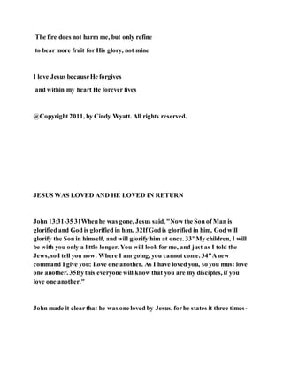 The fire does not harm me, but only refine
to bear more fruit for His glory, not mine
I love Jesus becauseHe forgives
and within my heart He forever lives
@Copyright 2011, by Cindy Wyatt. All rights reserved.
JESUS WAS LOVED AND HE LOVED IN RETURN
John 13:31-35 31Whenhe was gone, Jesus said, "Now the Son of Man is
glorified and God is glorified in him. 32If Godis glorified in him, God will
glorify the Son in himself, and will glorify him at once. 33"Mychildren, I will
be with you only a little longer. You will look for me, and just as I told the
Jews, so I tell you now: Where I am going, you cannot come. 34"Anew
command I give you: Love one another. As I have loved you, so you must love
one another. 35Bythis everyone will know that you are my disciples, if you
love one another."
John made it clearthat he was one loved by Jesus, forhe states it three times-
 