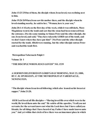 John 13:23 23One of them, the disciple whom Jesus loved, was reclining next
to him.
John 19:26 26WhenJesus saw his mother there, and the disciple whom he
loved standing nearby, he said to her, "Woman, here is your son,"
John 20:1-4 1Earlyon the first day of the week, while it was still dark, Mary
Magdalene wentto the tomb and saw that the stone had been removed from
the entrance. 2So she came running to Simon Peterand the other disciple, the
one Jesus loved, and said, "They have takenthe LORD out of the tomb, and
we don't know where they have put him!" 3So Peterand the other disciple
started for the tomb. 4Bothwere running, but the other disciple outran Peter
and reachedthe tomb first.
MetropolitanTabernacle Pulpit 1
Volume 26 1
“THE DISCIPLE WHOM JESUS LOVED” NO. 1539
A SERMON DELIVERED ON LORD’S-DAYMORNING, MAY 23, 1880,
BY C. H. SPURGEON, AT THE METROPOLITAN TABERNACLE,
NEWINGTON.
“The disciple whom Jesus loved following;which also leanedon his breastat
supper.” John 21:20.
OUR Lord loved all His disciples—“Having loved His own which were in the
world, He loved them unto the end.” He saidto all the apostles, “Icallyou not
servants;for the servant knows not what his Lord does:but I have calledyou
friends; for all things that I have heard of my Father I have made known unto
you.” And yet within that circle of love there was an innermost place in which
 