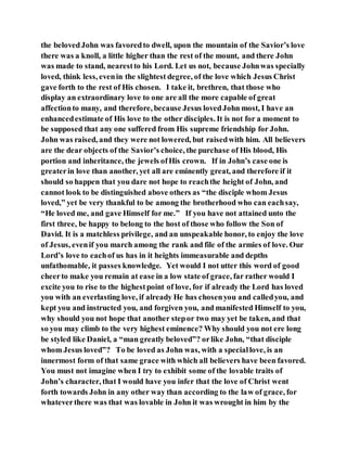 the belovedJohn was favoredto dwell, upon the mountain of the Savior’s love
there was a knoll, a little higher than the rest of the mount, and there John
was made to stand, nearestto his Lord. Let us not, because Johnwas specially
loved, think less, evenin the slightest degree, of the love which Jesus Christ
gave forth to the rest of His chosen. I take it, brethren, that those who
display an extraordinary love to one are all the more capable of great
affectionto many, and therefore, because Jesus lovedJohn most, I have an
enhancedestimate of His love to the other disciples. It is not for a moment to
be supposed that any one suffered from His supreme friendship for John.
John was raised, and they were not lowered, but raisedwith him. All believers
are the dear objects of the Savior’s choice, the purchase of His blood, His
portion and inheritance, the jewels ofHis crown. If in John’s case one is
greaterin love than another, yet all are eminently great, and therefore if it
should so happen that you dare not hope to reachthe height of John, and
cannot look to be distinguished above others as “the disciple whom Jesus
loved,” yet be very thankful to be among the brotherhood who can eachsay,
“He loved me, and gave Himself for me.” If you have not attained unto the
first three, be happy to belong to the host of those who follow the Son of
David. It is a matchless privilege, and an unspeakable honor, to enjoy the love
of Jesus, evenif you march among the rank and file of the armies of love. Our
Lord’s love to eachof us has in it heights immeasurable and depths
unfathomable, it passes knowledge. Yet would I not utter this word of good
cheerto make you remain at ease in a low state of grace, far rather would I
excite you to rise to the highestpoint of love, for if already the Lord has loved
you with an everlasting love, if already He has chosenyou and calledyou, and
kept you and instructed you, and forgiven you, and manifested Himself to you,
why should you not hope that another stepor two may yet be taken, and that
so you may climb to the very highest eminence? Why should you not ere long
be styled like Daniel, a “man greatly beloved”? orlike John, “that disciple
whom Jesus loved”? To be loved as John was, with a speciallove, is an
innermost form of that same grace with which all believers have been favored.
You must not imagine when I try to exhibit some of the lovable traits of
John’s character, that I would have you infer that the love of Christ went
forth towards John in any other way than according to the law of grace, for
whateverthere was that was lovable in John it was wrought in him by the
 