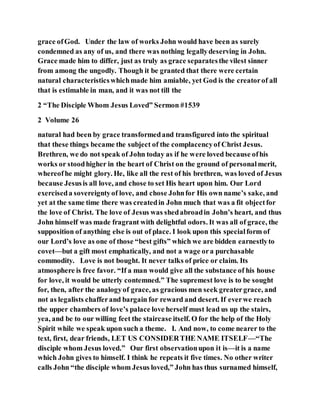 grace ofGod. Under the law of works John would have been as surely
condemned as any of us, and there was nothing legallydeserving in John.
Grace made him to differ, just as truly as grace separatesthe vilest sinner
from among the ungodly. Though it be granted that there were certain
natural characteristicswhichmade him amiable, yet God is the creatorof all
that is estimable in man, and it was not till the
2 “The Disciple Whom Jesus Loved” Sermon #1539
2 Volume 26
natural had been by grace transformedand transfigured into the spiritual
that these things became the subject of the complacencyof Christ Jesus.
Brethren, we do not speak of John today as if he were loved because ofhis
works or stoodhigher in the heart of Christ on the ground of personalmerit,
whereofhe might glory. He, like all the rest of his brethren, was loved of Jesus
because Jesusis all love, and chose to set His heart upon him. Our Lord
exerciseda sovereigntyof love, and chose Johnfor His own name’s sake, and
yet at the same time there was createdin John much that was a fit objectfor
the love of Christ. The love of Jesus was shedabroadin John’s heart, and thus
John himself was made fragrant with delightful odors. It was all of grace, the
supposition of anything else is out of place. I look upon this specialform of
our Lord’s love as one of those “best gifts” which we are bidden earnestlyto
covet—but a gift most emphatically, and not a wage ora purchasable
commodity. Love is not bought. It never talks of price or claim. Its
atmosphere is free favor. “If a man would give all the substance of his house
for love, it would be utterly contemned.” The supremest love is to be sought
for, then, after the analogyof grace, as gracious men seek greatergrace, and
not as legalists chafferand bargain for reward and desert. If everwe reach
the upper chambers of love’s palace love herself must lead us up the stairs,
yea, and be to our willing feet the staircase itself. O for the help of the Holy
Spirit while we speak upon such a theme. I. And now, to come nearer to the
text, first, dear friends, LET US CONSIDERTHE NAME ITSELF—“The
disciple whom Jesus loved.” Our first observationupon it is—it is a name
which John gives to himself. I think he repeats it five times. No other writer
calls John “the disciple whom Jesus loved,” John has thus surnamed himself,
 