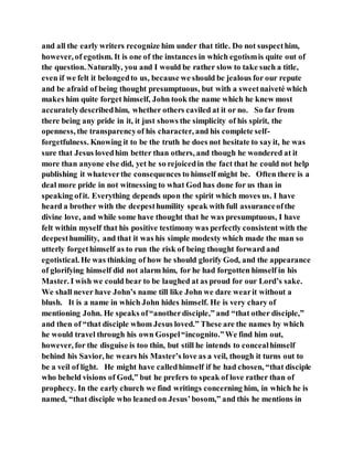 and all the early writers recognize him under that title. Do not suspecthim,
however, of egotism. It is one of the instances in which egotismis quite out of
the question. Naturally, you and I would be rather slow to take such a title,
even if we felt it belongedto us, because we should be jealous for our repute
and be afraid of being thought presumptuous, but with a sweetnaiveté which
makes him quite forget himself, John took the name which he knew most
accuratelydescribedhim, whether others caviled at it or no. So far from
there being any pride in it, it just shows the simplicity of his spirit, the
openness, the transparencyof his character, and his complete self-
forgetfulness. Knowing it to be the truth he does not hesitate to sayit, he was
sure that Jesus lovedhim better than others, and though he wondered at it
more than anyone else did, yet he so rejoicedin the fact that he could not help
publishing it whateverthe consequences to himself might be. Often there is a
deal more pride in not witnessing to what God has done for us than in
speaking ofit. Everything depends upon the spirit which moves us. I have
heard a brother with the deepesthumility speak with full assuranceofthe
divine love, and while some have thought that he was presumptuous, I have
felt within myself that his positive testimony was perfectly consistent with the
deepesthumility, and that it was his simple modesty which made the man so
utterly forgethimself as to run the risk of being thought forward and
egotistical. He was thinking of how he should glorify God, and the appearance
of glorifying himself did not alarm him, for he had forgotten himself in his
Master. I wish we could bear to be laughed at as proud for our Lord’s sake.
We shall never have John’s name till like John we dare wearit without a
blush. It is a name in which John hides himself. He is very chary of
mentioning John. He speaks of“anotherdisciple,” and “that other disciple,”
and then of “that disciple whom Jesus loved.” These are the names by which
he would travel through his own Gospel“incognito.”We find him out,
however, for the disguise is too thin, but still he intends to concealhimself
behind his Savior, he wears his Master’s love as a veil, though it turns out to
be a veil of light. He might have calledhimself if he had chosen, “that disciple
who beheld visions of God,” but he prefers to speak of love rather than of
prophecy. In the early church we find writings concerning him, in which he is
named, “that disciple who leaned on Jesus’bosom,” and this he mentions in
 