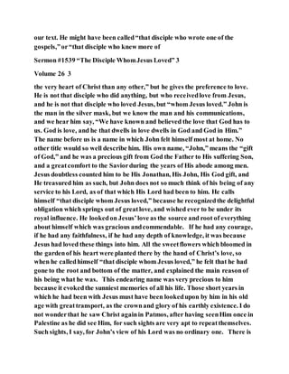 our text. He might have been called“that disciple who wrote one of the
gospels,”or“that disciple who knew more of
Sermon #1539 “The Disciple WhomJesus Loved” 3
Volume 26 3
the very heart of Christ than any other,” but he gives the preference to love.
He is not that disciple who did anything, but who receivedlove from Jesus,
and he is not that disciple who loved Jesus, but “whom Jesus loved.” John is
the man in the silver mask, but we know the man and his communications,
and we hear him say, “We have known and believed the love that God has to
us. God is love, and he that dwells in love dwells in God and God in Him.”
The name before us is a name in which John felt himself most at home. No
other title would so well describe him. His own name, “John,” means the “gift
of God,” and he was a precious gift from God the Father to His suffering Son,
and a greatcomfort to the Saviorduring the years of His abode among men.
Jesus doubtless counted him to be His Jonathan, His John, His God gift, and
He treasured him as such, but John does not so much think of his being of any
service to his Lord, as of that which His Lord had been to him. He calls
himself “that disciple whom Jesus loved,” because he recognizedthe delightful
obligation which springs out of greatlove, and wished ever to be under its
royal influence. He lookedon Jesus’love as the source and root of everything
about himself which was gracious andcommendable. If he had any courage,
if he had any faithfulness, if he had any depth of knowledge, it was because
Jesus had loved these things into him. All the sweetflowers which bloomed in
the gardenof his heart were planted there by the hand of Christ’s love, so
when he calledhimself “that disciple whom Jesus loved,” he felt that he had
gone to the root and bottom of the matter, and explained the main reasonof
his being what he was. This endearing name was very precious to him
because it evokedthe sunniest memories of all his life. Those short years in
which he had been with Jesus must have been lookedupon by him in his old
age with greattransport, as the crownand glory of his earthly existence. I do
not wonderthat he saw Christ againin Patmos, after having seenHim once in
Palestine as he did see Him, for such sights are very apt to repeatthemselves.
Such sights, I say, for John’s view of his Lord was no ordinary one. There is
 