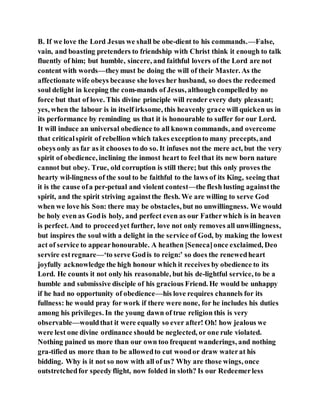 B. If we love the Lord Jesus we shall be obe-dient to his commands.—False,
vain, and boasting pretenders to friendship with Christ think it enough to talk
fluently of him; but humble, sincere, and faithful lovers of the Lord are not
content with words—theymust be doing the will of their Master. As the
affectionate wife obeys because she loves her husband, so does the redeemed
soul delight in keeping the com-mands of Jesus, although compelledby no
force but that of love. This divine principle will render every duty pleasant;
yes, when the labour is in itself irksome, this heavenly grace will quicken us in
its performance by reminding us that it is honourable to suffer for our Lord.
It will induce an universal obedience to all known commands, and overcome
that criticalspirit of rebellion which takes exceptionto many precepts, and
obeys only as far as it chooses to do so. It infuses not the mere act, but the very
spirit of obedience, inclining the inmost heart to feel that its new born nature
cannot but obey. True, old corruption is still there; but this only proves the
hearty wil-lingness of the soul to be faithful to the laws of its King, seeing that
it is the cause ofa per-petual and violent contest—the flesh lusting againstthe
spirit, and the spirit striving againstthe flesh. We are willing to serve God
when we love his Son: there may be obstacles, but no unwillingness. We would
be holy even as Godis holy, and perfect even as our Fatherwhich is in heaven
is perfect. And to proceedyet further, love not only removes all unwillingness,
but inspires the soul with a delight in the service of God, by making the lowest
act of service to appearhonourable. A heathen [Seneca]once exclaimed, Deo
servire estregnare—‘to serve Godis to reign:’ so does the renewedheart
joyfully acknowledge the high honour which it receives by obedience to its
Lord. He counts it not only his reasonable, but his de-lightful service, to be a
humble and submissive disciple of his gracious Friend. He would be unhappy
if he had no opportunity of obedience—his love requires channels for its
fullness: he would pray for work if there were none, for he includes his duties
among his privileges. In the young dawn of true religion this is very
observable—wouldthat it were equally so ever after! Oh! how jealous we
were lest one divine ordinance should be neglected, or one rule violated.
Nothing pained us more than our own too frequent wanderings, and nothing
gra-tified us more than to be allowedto cut woodor draw waterat his
bidding. Why is it not so now with all of us? Why are those wings, once
outstretchedfor speedy flight, now folded in sloth? Is our Redeemerless
 